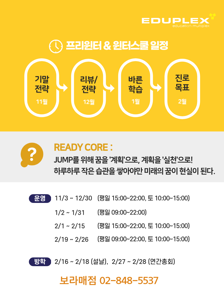 2025년 에듀플렉스 보라매점 프리윈터/윈터스쿨은 11월 기말전략 - 12월 리뷰/전략 - 1월 바른 학습 - 2월 진로 목표의 순서로 진행됩니다. 11월~12월 프리윈터는 15~22시, 1월~2월 윈터스쿨은 평일 09~22시 운영되나 2월 1일~15일에는 15시에서 22시로 운영됩니다.