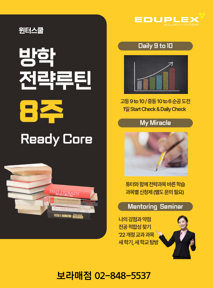 에듀플렉스 보라매점 윈터스쿨은 방학 전략루틴 8주로 구성됩니다. | 매일 9 to 10 학습(고등 9 to 10 / 중등 10 to 6 순공부시간 도전, 매일 학습 계획(Start Check) / 학습 확인(Daily Check)) | My Miracle (튜터와 함께 전략과목 바른 학습, 과목별 별도 신청) | 멘토링 세미나 (나의 강점과 약점, 전공 적합성 찾기, 22년 개정 교과 과목, 새 학기 새학교 탐방)