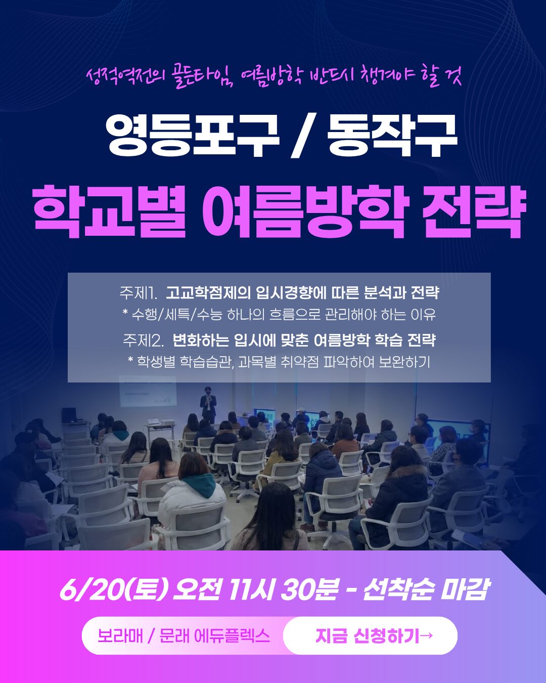 성적 역전의 골든타임, 여름방학 반드시 챙겨야 할 것, 영등포구/동작구 학교별 여름방학 학습전략 세미나 - 주제1.  고교학점제의 입시경향에 따른 분석과 전략 _ * 수행/세특/수능 하나의 흐름으로 관리해야 하는 이유 - 주제2.  변화하는 입시에 맞춘 여름방학 학습 전략 _ * 학생별 학습습관, 과목별 취약점 파악하여 보완하기 - 에듀플렉스 문래/보라매